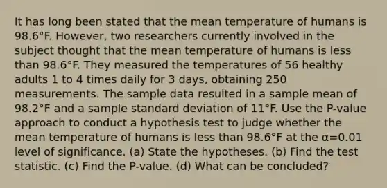 It has long been stated that the mean temperature of humans is 98.6°F. However, two researchers currently involved in the subject thought that the mean temperature of humans is less than 98.6°F. They measured the temperatures of 56 healthy adults 1 to 4 times daily for 3​ days, obtaining 250 measurements. The sample data resulted in a sample mean of 98.2°F and a sample standard deviation of 11°F. Use the​ P-value approach to conduct a hypothesis test to judge whether the mean temperature of humans is less than 98.6°F at the α=0.01 level of significance. (a) State the hypotheses. (b) Find the test statistic. (c) Find the P-value. (d) What can be concluded?