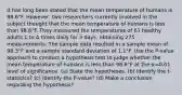 It has long been stated that the mean temperature of humans is 98.6°F. ​However, two researchers currently involved in the subject thought that the mean temperature of humans is less than 98.6°F. They measured the temperatures of 61 healthy adults 1 to 4 times daily for 3​ days, obtaining 275 measurements. The sample data resulted in a sample mean of 98.3°F and a sample standard deviation of 1.1°F. Use the​ P-value approach to conduct a hypothesis test to judge whether the mean temperature of humans is less than 98.6°F at the α=0.01 level of significance. (a) State the hypotheses. (b) Identify the t-statistics? (c) Identify the P-value? (d) Make a conclusion regarding the hypothesis?