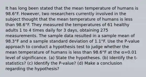 It has long been stated that the mean temperature of humans is 98.6°F. ​However, two researchers currently involved in the subject thought that the mean temperature of humans is less than 98.6°F. They measured the temperatures of 61 healthy adults 1 to 4 times daily for 3​ days, obtaining 275 measurements. The sample data resulted in a sample mean of 98.3°F and a sample standard deviation of 1.1°F. Use the​ P-value approach to conduct a hypothesis test to judge whether the mean temperature of humans is less than 98.6°F at the α=0.01 level of significance. (a) State the hypotheses. (b) Identify the t-statistics? (c) Identify the P-value? (d) Make a conclusion regarding the hypothesis?