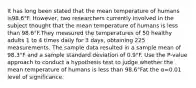 It has long been stated that the mean temperature of humans is98.6°F. However, two researchers currently involved in the subject thought that the mean temperature of humans is less than 98.6°F.They measured the temperatures of 50 healthy adults 1 to 4 times daily for 3​ days, obtaining 225 measurements. The sample data resulted in a sample mean of 98.3°F and a sample standard deviation of 0.9°F. Use the​ P-value approach to conduct a hypothesis test to judge whether the mean temperature of humans is less than 98.6°Fat the α=0.01 level of significance.