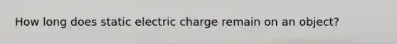 How long does static electric charge remain on an object?