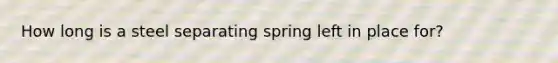 How long is a steel separating spring left in place for?