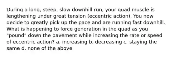 During a long, steep, slow downhill run, your quad muscle is lengthening under great tension (eccentric action). You now decide to greatly pick up the pace and are running fast downhill. What is happening to force generation in the quad as you "pound" down the pavement while increasing the rate or speed of eccentric action? a. increasing b. decreasing c. staying the same d. none of the above