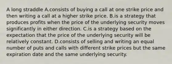 A long straddle A.consists of buying a call at one strike price and then writing a call at a higher strike price. B.is a strategy that produces profits when the price of the underlying security moves significantly in either direction. C.is a strategy based on the expectation that the price of the underlying security will be relatively constant. D.consists of selling and writing an equal number of puts and calls with different strike prices but the same expiration date and the same underlying security.