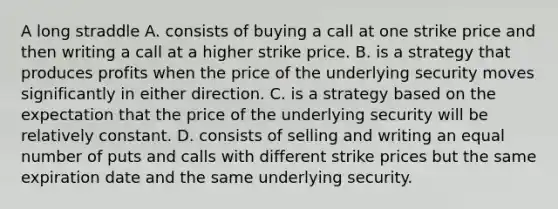 A long straddle A. consists of buying a call at one strike price and then writing a call at a higher strike price. B. is a strategy that produces profits when the price of the underlying security moves significantly in either direction. C. is a strategy based on the expectation that the price of the underlying security will be relatively constant. D. consists of selling and writing an equal number of puts and calls with different strike prices but the same expiration date and the same underlying security.