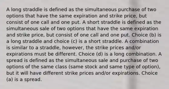 A long straddle is defined as the simultaneous purchase of two options that have the same expiration and strike price, but consist of one call and one put. A short straddle is defined as the simultaneous sale of two options that have the same expiration and strike price, but consist of one call and one put. Choice (b) is a long straddle and choice (c) is a short straddle. A combination is similar to a straddle, however, the strike prices and/or expirations must be different. Choice (d) is a long combination. A spread is defined as the simultaneous sale and purchase of two options of the same class (same stock and same type of option), but it will have different strike prices and/or expirations. Choice (a) is a spread.