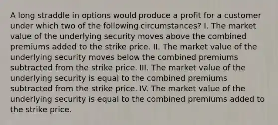 A long straddle in options would produce a profit for a customer under which two of the following circumstances? I. The market value of the underlying security moves above the combined premiums added to the strike price. II. The market value of the underlying security moves below the combined premiums subtracted from the strike price. III. The market value of the underlying security is equal to the combined premiums subtracted from the strike price. IV. The market value of the underlying security is equal to the combined premiums added to the strike price.