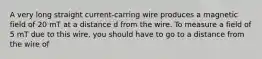 A very long straight current-carring wire produces a magnetic field of 20 mT at a distance d from the wire. To measure a field of 5 mT due to this wire, you should have to go to a distance from the wire of