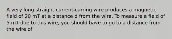 A very long straight current-carring wire produces a magnetic field of 20 mT at a distance d from the wire. To measure a field of 5 mT due to this wire, you should have to go to a distance from the wire of