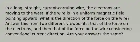 In a long, straight, current-carrying wire, the electrons are moving to the west. If the wire is in a uniform magnetic field pointing upward, what is the direction of the force on the wire? Answer this from two different viewpoints: that of the force on the electrons, and then that of the force on the wire considering conventional current direction. Are your answers the same?