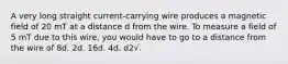 A very long straight current-carrying wire produces a magnetic field of 20 mT at a distance d from the wire. To measure a field of 5 mT due to this wire, you would have to go to a distance from the wire of 8d. 2d. 16d. 4d. d2√.