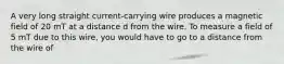 A very long straight current-carrying wire produces a magnetic field of 20 mT at a distance d from the wire. To measure a field of 5 mT due to this wire, you would have to go to a distance from the wire of