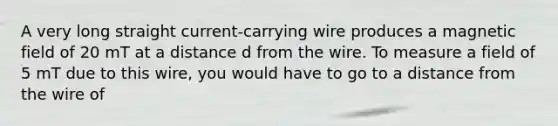 A very long straight current-carrying wire produces a magnetic field of 20 mT at a distance d from the wire. To measure a field of 5 mT due to this wire, you would have to go to a distance from the wire of