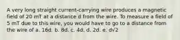 A very long straight current-carrying wire produces a magnetic field of 20 mT at a distance d from the wire. To measure a field of 5 mT due to this wire, you would have to go to a distance from the wire of a. 16d. b. 8d. c. 4d. d. 2d. e. d√2