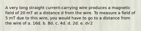 A very long straight current-carrying wire produces a magnetic field of 20 mT at a distance d from the wire. To measure a field of 5 mT due to this wire, you would have to go to a distance from the wire of a. 16d. b. 8d. c. 4d. d. 2d. e. d√2