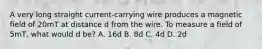 A very long straight current-carrying wire produces a magnetic field of 20mT at distance d from the wire. To measure a field of 5mT, what would d be? A. 16d B. 8d C. 4d D. 2d