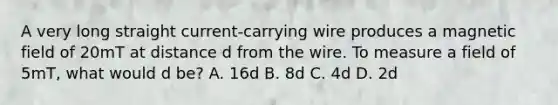 A very long straight current-carrying wire produces a magnetic field of 20mT at distance d from the wire. To measure a field of 5mT, what would d be? A. 16d B. 8d C. 4d D. 2d