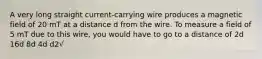 A very long straight current-carrying wire produces a magnetic field of 20 mT at a distance d from the wire. To measure a field of 5 mT due to this wire, you would have to go to a distance of 2d 16d 8d 4d d2√