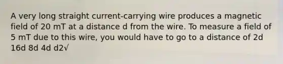 A very long straight current-carrying wire produces a magnetic field of 20 mT at a distance d from the wire. To measure a field of 5 mT due to this wire, you would have to go to a distance of 2d 16d 8d 4d d2√