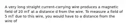 A very long straight current-carrying wire produces a magnetic field of 20 mT at a distance d from the wire. To measure a field of 5 mT due to this wire, you would have to a distance from the wire of