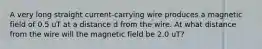 A very long straight current-carrying wire produces a magnetic field of 0.5 uT at a distance d from the wire. At what distance from the wire will the magnetic field be 2.0 uT?