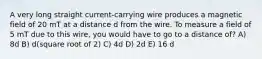 A very long straight current-carrying wire produces a magnetic field of 20 mT at a distance d from the wire. To measure a field of 5 mT due to this wire, you would have to go to a distance of? A) 8d B) d(square root of 2) C) 4d D) 2d E) 16 d