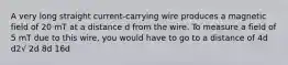 A very long straight current-carrying wire produces a magnetic field of 20 mT at a distance d from the wire. To measure a field of 5 mT due to this wire, you would have to go to a distance of 4d d2√ 2d 8d 16d