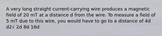 A very long straight current-carrying wire produces a magnetic field of 20 mT at a distance d from the wire. To measure a field of 5 mT due to this wire, you would have to go to a distance of 4d d2√ 2d 8d 16d