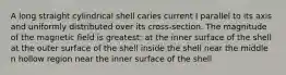 A long straight cylindrical shell caries current I parallel to its axis and uniformly distributed over its cross-section. The magnitude of the magnetic field is greatest: at the inner surface of the shell at the outer surface of the shell inside the shell near the middle n hollow region near the inner surface of the shell