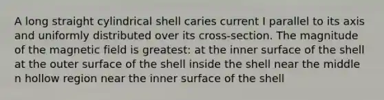 A long straight cylindrical shell caries current I parallel to its axis and uniformly distributed over its cross-section. The magnitude of the magnetic field is greatest: at the inner surface of the shell at the outer surface of the shell inside the shell near the middle n hollow region near the inner surface of the shell