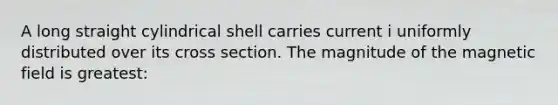 A long straight cylindrical shell carries current i uniformly distributed over its cross section. The magnitude of the magnetic field is greatest: