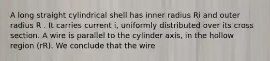 A long straight cylindrical shell has inner radius Ri and outer radius R . It carries current i, uniformly distributed over its cross section. A wire is parallel to the cylinder axis, in the hollow region (r R). We conclude that the wire