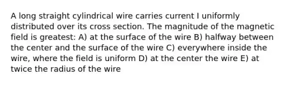 A long straight cylindrical wire carries current I uniformly distributed over its cross section. The magnitude of the magnetic field is greatest: A) at the surface of the wire B) halfway between the center and the surface of the wire C) everywhere inside the wire, where the field is uniform D) at the center the wire E) at twice the radius of the wire