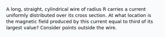 A long, straight, cylindrical wire of radius R carries a current uniformly distributed over its cross section. At what location is the magnetic field produced by this current equal to third of its largest value? Consider points outside the wire.