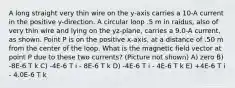 A long straight very thin wire on the y-axis carries a 10-A current in the positive y-direction. A circular loop .5 m in raidus, also of very thin wire and lying on the yz-plane, carries a 9.0-A current, as shown. Point P is on the positive x-axis, at a distance of .50 m from the center of the loop. What is the magnetic field vector at point P due to these two currents? (Picture not shown) A) zero B) -8E-6 T k C) -4E-6 T i - 8E-6 T k D) -4E-6 T i - 4E-6 T k E) +4E-6 T i - 4.0E-6 T k