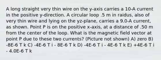 A long straight very thin wire on the y-axis carries a 10-A current in the positive y-direction. A circular loop .5 m in raidus, also of very thin wire and lying on the yz-plane, carries a 9.0-A current, as shown. Point P is on the positive x-axis, at a distance of .50 m from the center of the loop. What is the magnetic field vector at point P due to these two currents? (Picture not shown) A) zero B) -8E-6 T k C) -4E-6 T i - 8E-6 T k D) -4E-6 T i - 4E-6 T k E) +4E-6 T i - 4.0E-6 T k