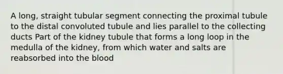 A long, straight tubular segment connecting the proximal tubule to the distal convoluted tubule and lies parallel to the collecting ducts Part of the kidney tubule that forms a long loop in the medulla of the kidney, from which water and salts are reabsorbed into the blood