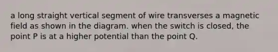 a long straight vertical segment of wire transverses a magnetic field as shown in the diagram. when the switch is closed, the point P is at a higher potential than the point Q.