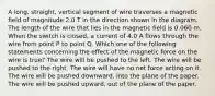 A long, straight, vertical segment of wire traverses a magnetic field of magnitude 2.0 T in the direction shown in the diagram. The length of the wire that lies in the magnetic field is 0.060 m. When the switch is closed, a current of 4.0 A flows through the wire from point P to point Q. Which one of the following statements concerning the effect of the magnetic force on the wire is true? The wire will be pushed to the left. The wire will be pushed to the right. The wire will have no net force acting on it. The wire will be pushed downward, into the plane of the paper. The wire will be pushed upward, out of the plane of the paper.