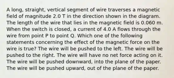 A long, straight, vertical segment of wire traverses a magnetic field of magnitude 2.0 T in the direction shown in the diagram. The length of the wire that lies in the magnetic field is 0.060 m. When the switch is closed, a current of 4.0 A flows through the wire from point P to point Q. Which one of the following statements concerning the effect of the magnetic force on the wire is true? The wire will be pushed to the left. The wire will be pushed to the right. The wire will have no net force acting on it. The wire will be pushed downward, into the plane of the paper. The wire will be pushed upward, out of the plane of the paper.