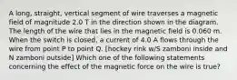 A long, straight, vertical segment of wire traverses a magnetic field of magnitude 2.0 T in the direction shown in the diagram. The length of the wire that lies in the magnetic field is 0.060 m. When the switch is closed, a current of 4.0 A flows through the wire from point P to point Q. [hockey rink w/S zamboni inside and N zamboni outside] Which one of the following statements concerning the effect of the magnetic force on the wire is true?