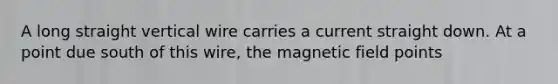 A long straight vertical wire carries a current straight down. At a point due south of this wire, the magnetic field points