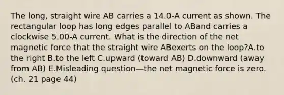 The long, straight wire AB carries a 14.0-A current as shown. The rectangular loop has long edges parallel to ABand carries a clockwise 5.00-A current. What is the direction of the net magnetic force that the straight wire ABexerts on the loop?A.to the right B.to the left C.upward (toward AB) D.downward (away from AB) E.Misleading question—the net magnetic force is zero. (ch. 21 page 44)