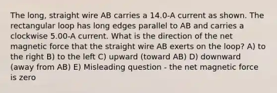 The long, straight wire AB carries a 14.0-A current as shown. The rectangular loop has long edges parallel to AB and carries a clockwise 5.00-A current. What is the direction of the net magnetic force that the straight wire AB exerts on the loop? A) to the right B) to the left C) upward (toward AB) D) downward (away from AB) E) Misleading question - the net magnetic force is zero