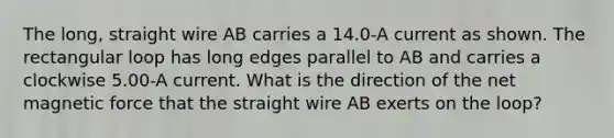 The long, straight wire AB carries a 14.0-A current as shown. The rectangular loop has long edges parallel to AB and carries a clockwise 5.00-A current. What is the direction of the net magnetic force that the straight wire AB exerts on the loop?