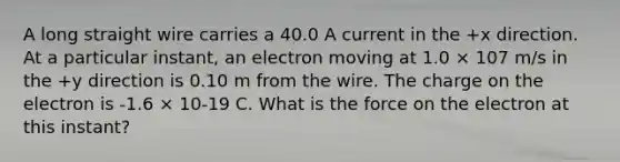 A long straight wire carries a 40.0 A current in the +x direction. At a particular instant, an electron moving at 1.0 × 107 m/s in the +y direction is 0.10 m from the wire. The charge on the electron is -1.6 × 10-19 C. What is the force on the electron at this instant?