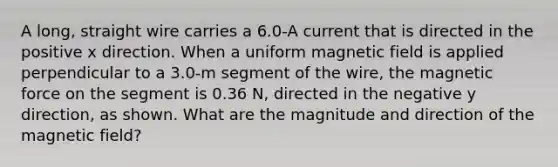 A long, straight wire carries a 6.0-A current that is directed in the positive x direction. When a uniform magnetic field is applied perpendicular to a 3.0-m segment of the wire, the magnetic force on the segment is 0.36 N, directed in the negative y direction, as shown. What are the magnitude and direction of the magnetic field?