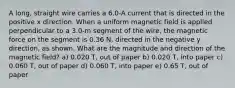 A long, straight wire carries a 6.0-A current that is directed in the positive x direction. When a uniform magnetic field is applied perpendicular to a 3.0-m segment of the wire, the magnetic force on the segment is 0.36 N, directed in the negative y direction, as shown. What are the magnitude and direction of the magnetic field? a) 0.020 T, out of paper b) 0.020 T, into paper c) 0.060 T, out of paper d) 0.060 T, into paper e) 0.65 T, out of paper