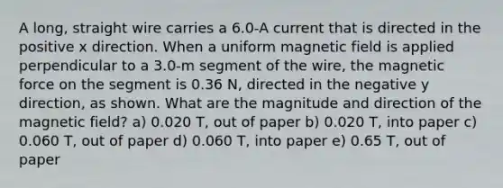 A long, straight wire carries a 6.0-A current that is directed in the positive x direction. When a uniform magnetic field is applied perpendicular to a 3.0-m segment of the wire, the magnetic force on the segment is 0.36 N, directed in the negative y direction, as shown. What are the magnitude and direction of the magnetic field? a) 0.020 T, out of paper b) 0.020 T, into paper c) 0.060 T, out of paper d) 0.060 T, into paper e) 0.65 T, out of paper