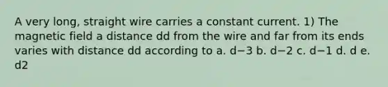 A very long, straight wire carries a constant current. 1) The magnetic field a distance dd from the wire and far from its ends varies with distance dd according to a. d−3 b. d−2 c. d−1 d. d e. d2